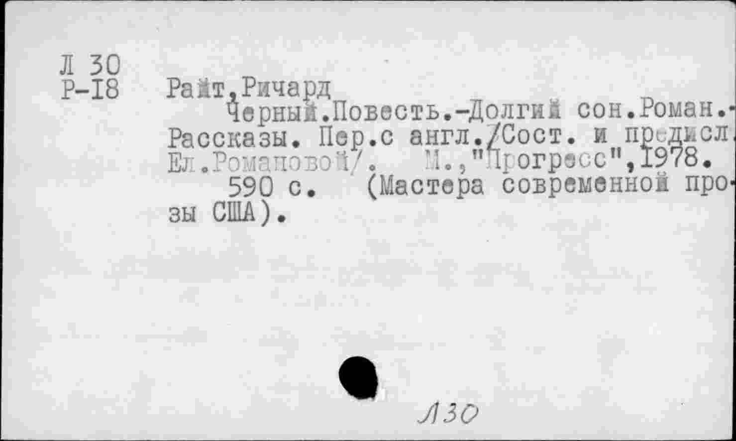 ﻿Л 30
Р-18	РаМт,Ричард
Черный.Повесть.-Долгий сон.Роман.-Рассказы. Пер.с англ./Сост. и прсдисл Ел.Романово!/« М.,"П1 огресс”,1978.
590 с. (Мастера современной про зы США).
